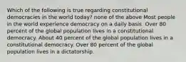 Which of the following is true regarding constitutional democracies in the world today? none of the above Most people in the world experience democracy on a daily basis. Over 80 percent of the global population lives in a constitutional democracy. About 40 percent of the global population lives in a constitutional democracy. Over 80 percent of the global population lives in a dictatorship.