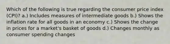 Which of the following is true regarding the consumer price index (CPI)? a.) Includes measures of intermediate goods b.) Shows the inflation rate for all goods in an economy c.) Shows the change in prices for a market's basket of goods d.) Changes monthly as consumer spending changes