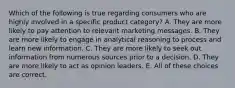 Which of the following is true regarding consumers who are highly involved in a specific product category? A. They are more likely to pay attention to relevant marketing messages. B. They are more likely to engage in analytical reasoning to process and learn new information. C. They are more likely to seek out information from numerous sources prior to a decision. D. They are more likely to act as opinion leaders. E. All of these choices are correct.