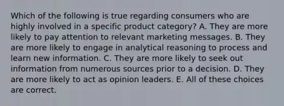 Which of the following is true regarding consumers who are highly involved in a specific product category? A. They are more likely to pay attention to relevant marketing messages. B. They are more likely to engage in analytical reasoning to process and learn new information. C. They are more likely to seek out information from numerous sources prior to a decision. D. They are more likely to act as opinion leaders. E. All of these choices are correct.