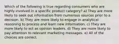 Which of the following is true regarding consumers who are highly involved in a specific product category? a) They are more likely to seek out information from numerous sources prior to a decision. b) They are more likely to engage in analytical reasoning to process and learn new information. c) They are more likely to act as opinion leaders. d) They are more likely to pay attention to relevant marketing messages. e) All of the choices are correct.