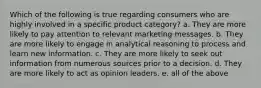 Which of the following is true regarding consumers who are highly involved in a specific product category? a. They are more likely to pay attention to relevant marketing messages. b. They are more likely to engage in analytical reasoning to process and learn new information. c. They are more likely to seek out information from numerous sources prior to a decision. d. They are more likely to act as opinion leaders. e. all of the above