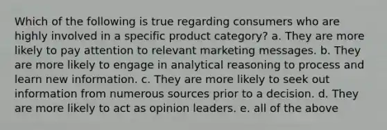 Which of the following is true regarding consumers who are highly involved in a specific product category? a. They are more likely to pay attention to relevant marketing messages. b. They are more likely to engage in analytical reasoning to process and learn new information. c. They are more likely to seek out information from numerous sources prior to a decision. d. They are more likely to act as opinion leaders. e. all of the above