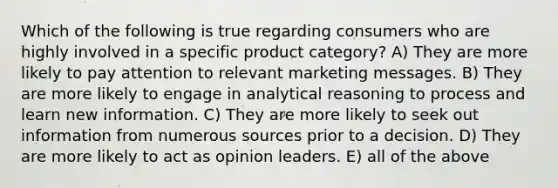 Which of the following is true regarding consumers who are highly involved in a specific product category? A) They are more likely to pay attention to relevant marketing messages. B) They are more likely to engage in analytical reasoning to process and learn new information. C) They are more likely to seek out information from numerous sources prior to a decision. D) They are more likely to act as opinion leaders. E) all of the above