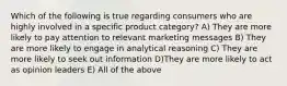 Which of the following is true regarding consumers who are highly involved in a specific product category? A) They are more likely to pay attention to relevant marketing messages B) They are more likely to engage in analytical reasoning C) They are more likely to seek out information D)They are more likely to act as opinion leaders E) All of the above