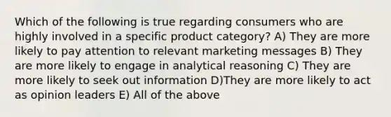 Which of the following is true regarding consumers who are highly involved in a specific product category? A) They are more likely to pay attention to relevant marketing messages B) They are more likely to engage in analytical reasoning C) They are more likely to seek out information D)They are more likely to act as opinion leaders E) All of the above