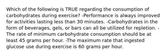 Which of the following is TRUE regarding the consumption of carbohydrates during exercise? -Performance is always improved for activities lasting less than 30 minutes. -Carbohydrates in the form of beverages, gels, or bars can all be utilized for repletion. -The rate of minimum carbohydrate consumption should be at least 45 grams per hour. -The maximum rate that ingested glucose use during exercise is 60 grams per hour.