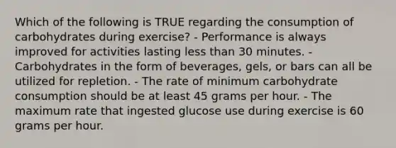 Which of the following is TRUE regarding the consumption of carbohydrates during exercise? - Performance is always improved for activities lasting less than 30 minutes. - Carbohydrates in the form of beverages, gels, or bars can all be utilized for repletion. - The rate of minimum carbohydrate consumption should be at least 45 grams per hour. - The maximum rate that ingested glucose use during exercise is 60 grams per hour.