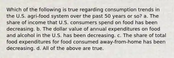 Which of the following is true regarding consumption trends in the U.S. agri-food system over the past 50 years or so? a. The share of income that U.S. consumers spend on food has been decreasing. b. The dollar value of annual expenditures on food and alcohol in the U.S. has been decreasing. c. The share of total food expenditures for food consumed away-from-home has been decreasing. d. All of the above are true.