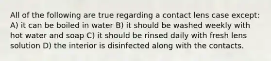 All of the following are true regarding a contact lens case except: A) it can be boiled in water B) it should be washed weekly with hot water and soap C) it should be rinsed daily with fresh lens solution D) the interior is disinfected along with the contacts.