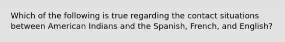 Which of the following is true regarding the contact situations between American Indians and the Spanish, French, and English?