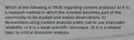 Which of the following is TRUE regarding content analysis? a) It is a research method in which the scientist becomes part of the community to be studied and makes observations. b) Researchers using content analysis prefer not to use intercoder reliability. c) It is a weak scientific technique. d) It is a related topic to critical discourse analysis.