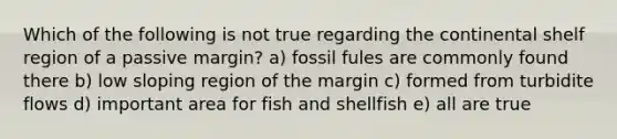 Which of the following is not true regarding the continental shelf region of a passive margin? a) fossil fules are commonly found there b) low sloping region of the margin c) formed from turbidite flows d) important area for fish and shellfish e) all are true