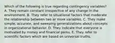 Which of the following is true regarding contingency​ variables? A. They remain constant irrespective of any change in the environment. B. They refer to situational factors that moderate the relationship between two or more variables. C. They make​ simple, accurate, and sweeping generalizations about concepts in organizational behavior. D. They indicate that everyone is motivated by money and financial perks. E. They refer to scientific factors which are based on universal truths.