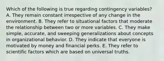 Which of the following is true regarding contingency​ variables? A. They remain constant irrespective of any change in the environment. B. They refer to situational factors that moderate the relationship between two or more variables. C. They make​ simple, accurate, and sweeping generalizations about concepts in organizational behavior. D. They indicate that everyone is motivated by money and financial perks. E. They refer to scientific factors which are based on universal truths.