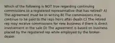 Which of the following is NOT true regarding continuing commissions to a registered representative that has retired? A) The agreement must be in writing B) The commissions may continue to be paid to the reps heirs after death C) The retired rep may receive commissions for new business if there is direct involvement in the sale D) The agreement is based on business placed by the registered rep while employed by the broker-dealer