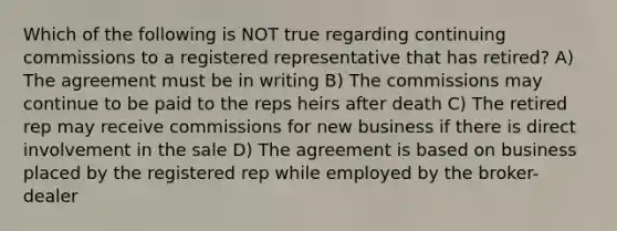 Which of the following is NOT true regarding continuing commissions to a registered representative that has retired? A) The agreement must be in writing B) The commissions may continue to be paid to the reps heirs after death C) The retired rep may receive commissions for new business if there is direct involvement in the sale D) The agreement is based on business placed by the registered rep while employed by the broker-dealer