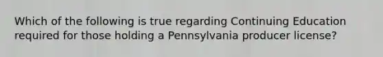 Which of the following is true regarding Continuing Education required for those holding a Pennsylvania producer license?