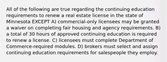 All of the following are true regarding the continuing education requirements to renew a real estate license in the state of Minnesota EXCEPT A) commercial-only licensees may be granted a waiver on completing fair housing and agency requirements. B) a total of 30 hours of approved continuing education is required to renew a license. C) licensees must complete Department of Commerce-required modules. D) brokers must select and assign continuing education requirements for salespeople they employ.