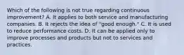 Which of the following is not true regarding continuous improvement? A. It applies to both service and manufacturing companies. B. It rejects the idea of "good enough." C. It is used to reduce performance costs. D. It can be applied only to improve processes and products but not to services and practices.