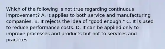 Which of the following is not true regarding continuous improvement? A. It applies to both service and manufacturing companies. B. It rejects the idea of "good enough." C. It is used to reduce performance costs. D. It can be applied only to improve processes and products but not to services and practices.