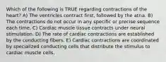 Which of the following is TRUE regarding contractions of the heart? A) The ventricles contract first, followed by the atria. B) The contractions do not occur in any specific or precise sequence each time. C) Cardiac muscle tissue contracts under neural stimulation. D) The rate of cardiac contractions are established by the conducting fibers. E) Cardiac contractions are coordinated by specialized conducting cells that distribute the stimulus to cardiac muscle cells.