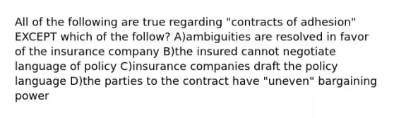 All of the following are true regarding "contracts of adhesion" EXCEPT which of the follow? A)ambiguities are resolved in favor of the insurance company B)the insured cannot negotiate language of policy C)insurance companies draft the policy language D)the parties to the contract have "uneven" bargaining power