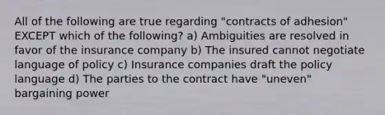 All of the following are true regarding "contracts of adhesion" EXCEPT which of the following? a) Ambiguities are resolved in favor of the insurance company b) The insured cannot negotiate language of policy c) Insurance companies draft the policy language d) The parties to the contract have "uneven" bargaining power