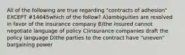 All of the following are true regarding "contracts of adhesion" EXCEPT #14645which of the follow? A)ambiguities are resolved in favor of the insurance company B)the insured cannot negotiate language of policy C)insurance companies draft the policy language D)the parties to the contract have "uneven" bargaining power