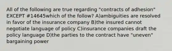 All of the following are true regarding "contracts of adhesion" EXCEPT #14645which of the follow? A)ambiguities are resolved in favor of the insurance company B)the insured cannot negotiate language of policy C)insurance companies draft the policy language D)the parties to the contract have "uneven" bargaining power