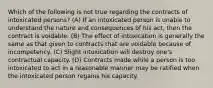 Which of the following is not true regarding the contracts of intoxicated persons? (A) If an intoxicated person is unable to understand the nature and consequences of his act, then the contract is voidable. (B) The effect of intoxication is generally the same as that given to contracts that are voidable because of incompetency. (C) Slight intoxication will destroy one's contractual capacity. (D) Contracts made while a person is too intoxicated to act in a reasonable manner may be ratified when the intoxicated person regains his capacity.