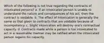 Which of the following is not true regarding the contracts of intoxicated persons? a. If an intoxicated person is unable to understand the nature and consequences of his act, then the contract is voidable. b. The effect of intoxication is generally the same as that given to contracts that are voidable because of incompetency. c. Slight intoxication will destroy one's contractual capacity. d. Contracts made while a person is too intoxicated to act in a reasonable manner may be ratified when the intoxicated person regains his capacity.