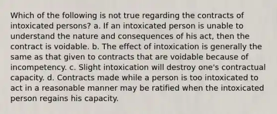 Which of the following is not true regarding the contracts of intoxicated persons? a. If an intoxicated person is unable to understand the nature and consequences of his act, then the contract is voidable. b. The effect of intoxication is generally the same as that given to contracts that are voidable because of incompetency. c. Slight intoxication will destroy one's contractual capacity. d. Contracts made while a person is too intoxicated to act in a reasonable manner may be ratified when the intoxicated person regains his capacity.