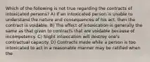 Which of the following is not true regarding the contracts of intoxicated persons? A) If an intoxicated person is unable to understand the nature and consequences of his act, then the contract is voidable. B) The effect of intoxication is generally the same as that given to contracts that are voidable because of incompetency. C) Slight intoxication will destroy one's contractual capacity. D) Contracts made while a person is too intoxicated to act in a reasonable manner may be ratified when the