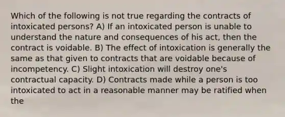 Which of the following is not true regarding the contracts of intoxicated persons? A) If an intoxicated person is unable to understand the nature and consequences of his act, then the contract is voidable. B) The effect of intoxication is generally the same as that given to contracts that are voidable because of incompetency. C) Slight intoxication will destroy one's contractual capacity. D) Contracts made while a person is too intoxicated to act in a reasonable manner may be ratified when the