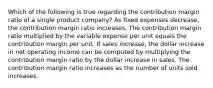 Which of the following is true regarding the contribution margin ratio of a single product company? As fixed expenses decrease, the contribution margin ratio increases. The contribution margin ratio multiplied by the variable expense per unit equals the contribution margin per unit. If sales increase, the dollar increase in net operating income can be computed by multiplying the contribution margin ratio by the dollar increase in sales. The contribution margin ratio increases as the number of units sold increases.