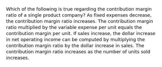 Which of the following is true regarding the contribution margin ratio of a single product company? As fixed expenses decrease, the contribution margin ratio increases. The contribution margin ratio multiplied by the variable expense per unit equals the contribution margin per unit. If sales increase, the dollar increase in net operating income can be computed by multiplying the contribution margin ratio by the dollar increase in sales. The contribution margin ratio increases as the number of units sold increases.