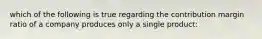 which of the following is true regarding the contribution margin ratio of a company produces only a single product: