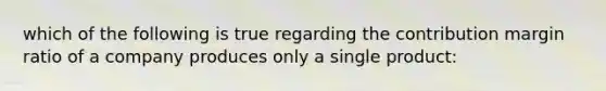 which of the following is true regarding the contribution margin ratio of a company produces only a single product: