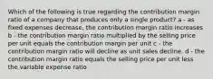 Which of the following is true regarding the contribution margin ratio of a company that produces only a single product? a - as fixed expenses decrease, the contribution margin ratio increases b - the contribution margin ratio multiplied by the selling price per unit equals the contribution margin per unit c - the contribution margin ratio will decline as unit sales decline. d - the contribution margin ratio equals the selling price per unit less the variable expense ratio