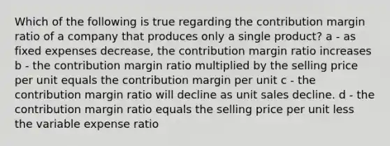 Which of the following is true regarding the contribution margin ratio of a company that produces only a single product? a - as fixed expenses decrease, the contribution margin ratio increases b - the contribution margin ratio multiplied by the selling price per unit equals the contribution margin per unit c - the contribution margin ratio will decline as unit sales decline. d - the contribution margin ratio equals the selling price per unit less the variable expense ratio