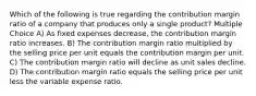 Which of the following is true regarding the contribution margin ratio of a company that produces only a single product? Multiple Choice A) As fixed expenses decrease, the contribution margin ratio increases. B) The contribution margin ratio multiplied by the selling price per unit equals the contribution margin per unit. C) The contribution margin ratio will decline as unit sales decline. D) The contribution margin ratio equals the selling price per unit less the variable expense ratio.