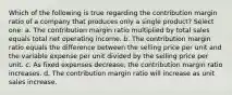 Which of the following is true regarding the contribution margin ratio of a company that produces only a single product? Select one: a. The contribution margin ratio multiplied by total sales equals total net operating income. b. The contribution margin ratio equals the difference between the selling price per unit and the variable expense per unit divided by the selling price per unit. c. As fixed expenses decrease, the contribution margin ratio increases. d. The contribution margin ratio will increase as unit sales increase.