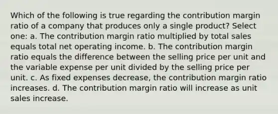 Which of the following is true regarding the contribution margin ratio of a company that produces only a single product? Select one: a. The contribution margin ratio multiplied by total sales equals total net operating income. b. The contribution margin ratio equals the difference between the selling price per unit and the variable expense per unit divided by the selling price per unit. c. As fixed expenses decrease, the contribution margin ratio increases. d. The contribution margin ratio will increase as unit sales increase.