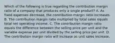 Which of the following is true regarding the contribution margin ratio of a company that produces only a single product? A. As fixed expenses decrease, the contribution margin ratio increases. B. The contribution margin ratio multiplied by total sales equals total net operating income. C. The contribution margin ratio equals the difference between the selling price per unit and the variable expense per unit divided by the selling price per unit. D. The contribution margin ratio will increase as unit sales increase.