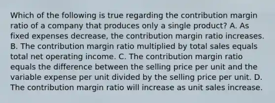 Which of the following is true regarding the contribution margin ratio of a company that produces only a single product? A. As fixed expenses decrease, the contribution margin ratio increases. B. The contribution margin ratio multiplied by total sales equals total net operating income. C. The contribution margin ratio equals the difference between the selling price per unit and the variable expense per unit divided by the selling price per unit. D. The contribution margin ratio will increase as unit sales increase.