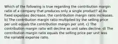 Which of the following is true regarding the contribution margin ratio of a company that produces only a single product? a) As fixed expenses decrease, the contribution margin ratio increases. b) The contribution margin ratio multiplied by the selling price per unit equals the contribution margin per unit. c) The contribution margin ratio will decline as unit sales decline. d) The contribution margin ratio equals the selling price per unit less the variable expense ratio.