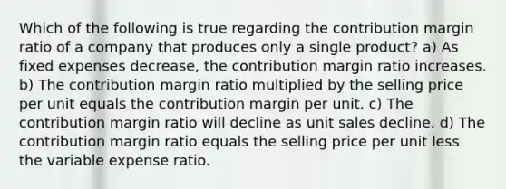 Which of the following is true regarding the contribution margin ratio of a company that produces only a single product? a) As fixed expenses decrease, the contribution margin ratio increases. b) The contribution margin ratio multiplied by the selling price per unit equals the contribution margin per unit. c) The contribution margin ratio will decline as unit sales decline. d) The contribution margin ratio equals the selling price per unit less the variable expense ratio.