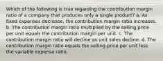 Which of the following is true regarding the contribution margin ratio of a company that produces only a single product? a. As fixed expenses decrease, the contribution margin ratio increases. b. The contribution margin ratio multiplied by the selling price per unit equals the contribution margin per unit. c. The contribution margin ratio will decline as unit sales decline. d. The contribution margin ratio equals the selling price per unit less the variable expense ratio.