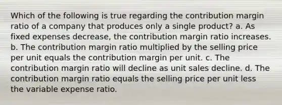 Which of the following is true regarding the contribution margin ratio of a company that produces only a single product? a. As fixed expenses decrease, the contribution margin ratio increases. b. The contribution margin ratio multiplied by the selling price per unit equals the contribution margin per unit. c. The contribution margin ratio will decline as unit sales decline. d. The contribution margin ratio equals the selling price per unit less the variable expense ratio.